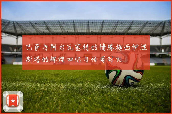 巴萨与阿尔瓦塞特的情缘梅西伊涅斯塔的辉煌回忆与传奇时刻