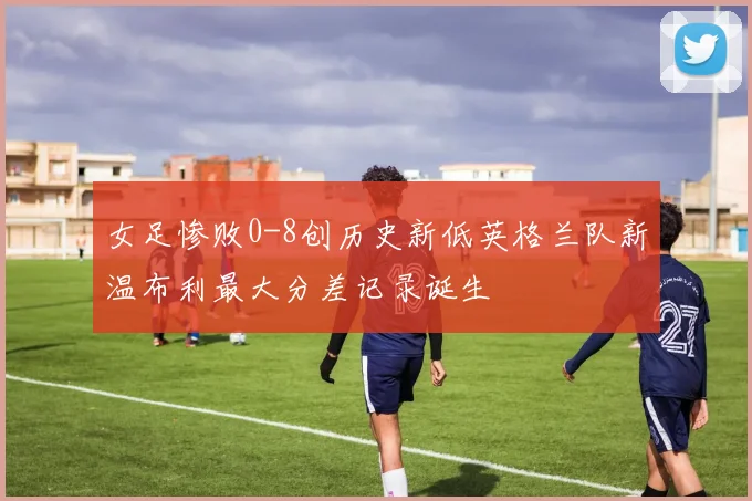 女足惨败0-8创历史新低英格兰队新温布利最大分差记录诞生