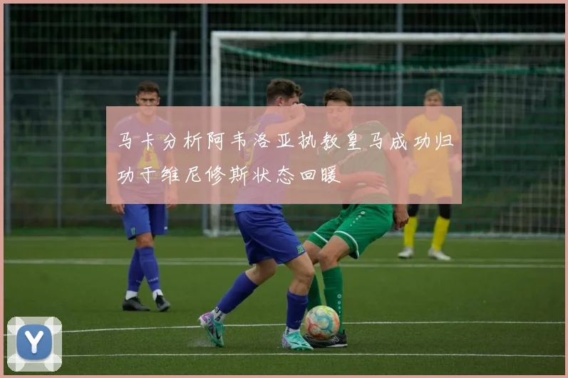 马卡分析阿韦洛亚执教皇马成功归功于维尼修斯状态回暖