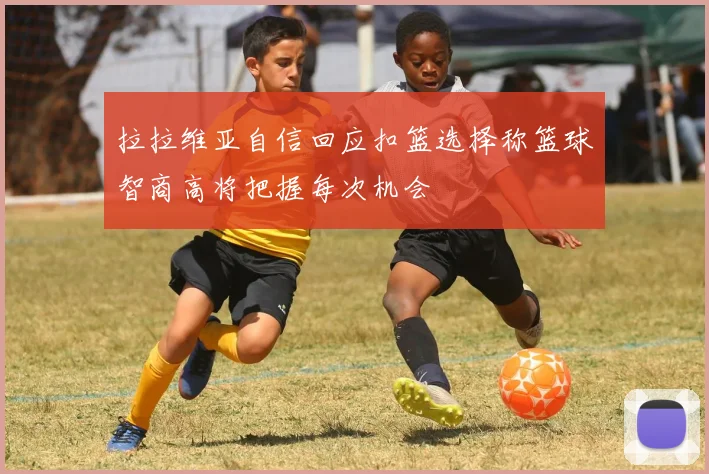 拉拉维亚自信回应扣篮选择称篮球智商高将把握每次机会