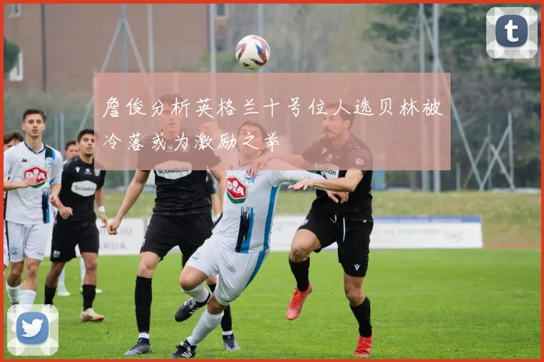 詹俊分析英格兰十号位人选贝林被冷落或为激励之举