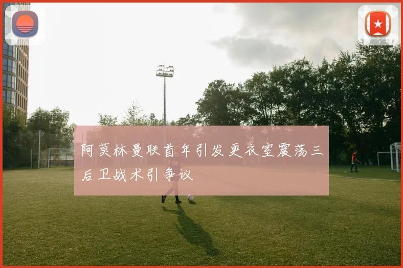 阿莫林曼联首年引发更衣室震荡三后卫战术引争议