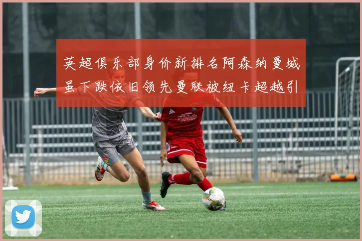 英超俱乐部身价新排名阿森纳曼城虽下跌依旧领先曼联被纽卡超越引关注