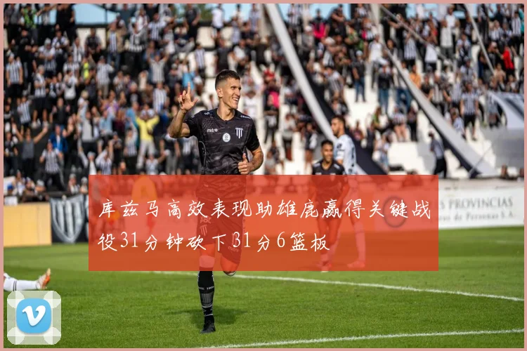 库兹马高效表现助雄鹿赢得关键战役31分钟砍下31分6篮板