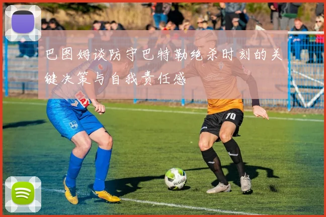 巴图姆谈防守巴特勒绝杀时刻的关键决策与自我责任感