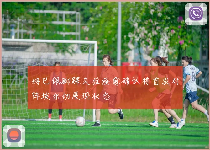 姆巴佩脚踝炎症痊愈确认将首发对阵埃尔切展现状态