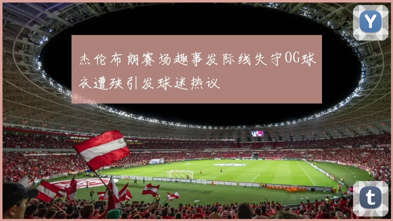 杰伦布朗赛场趣事发际线失守OG球衣遭殃引发球迷热议