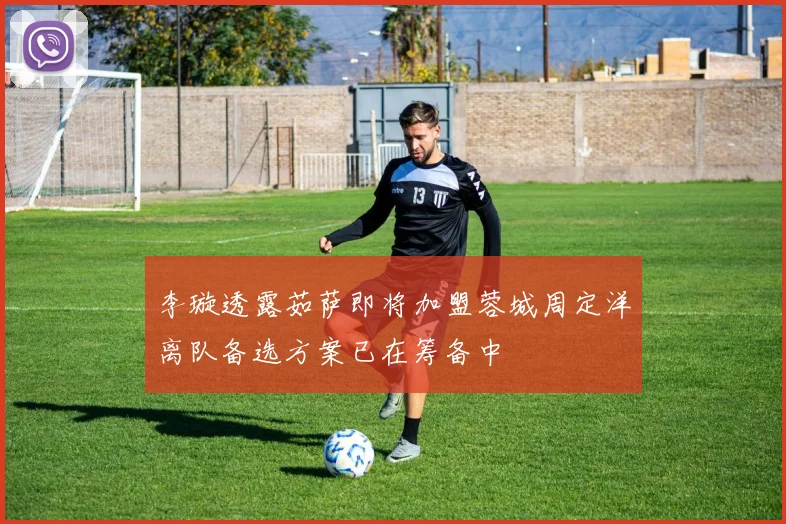 李璇透露茹萨即将加盟蓉城周定洋离队备选方案已在筹备中