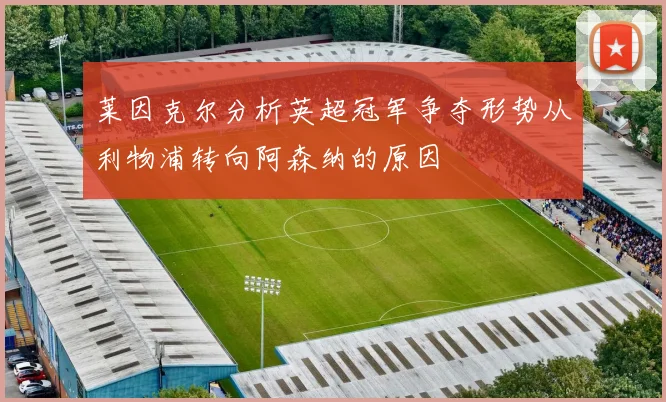 莱因克尔分析英超冠军争夺形势从利物浦转向阿森纳的原因