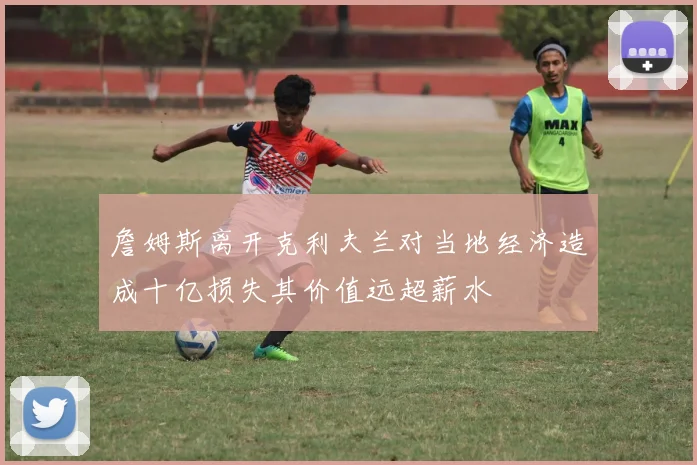詹姆斯离开克利夫兰对当地经济造成十亿损失其价值远超薪水