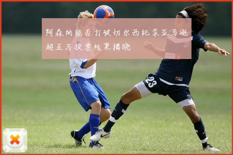 阿森纳能否打破切尔西纪录亚马逊超五万投票结果揭晓