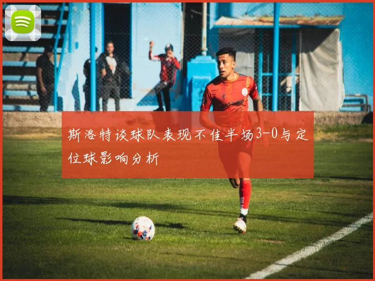 斯洛特谈球队表现不佳半场3-0与定位球影响分析