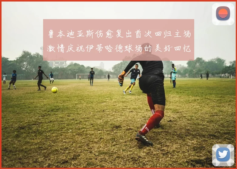 鲁本迪亚斯伤愈复出首次回归主场激情庆祝伊蒂哈德球场的美好回忆