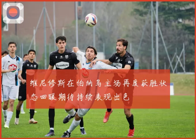 维尼修斯在伯纳乌主场再度获胜状态回暖期待持续表现出色