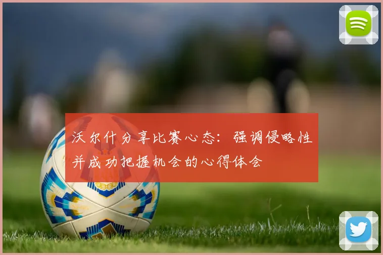 沃尔什分享比赛心态：强调侵略性并成功把握机会的心得体会