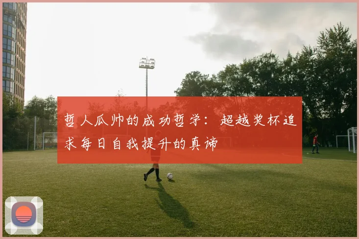 哲人瓜帅的成功哲学：超越奖杯追求每日自我提升的真谛