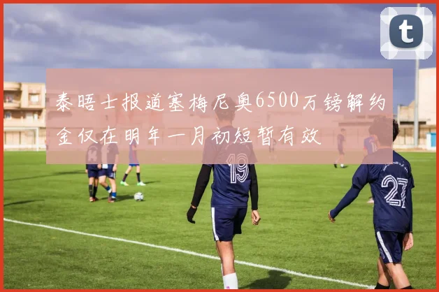 泰晤士报道塞梅尼奥6500万镑解约金仅在明年一月初短暂有效