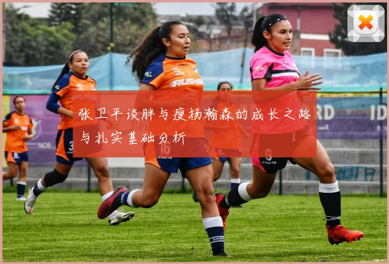 张卫平谈胖与瘦杨瀚森的成长之路与扎实基础分析