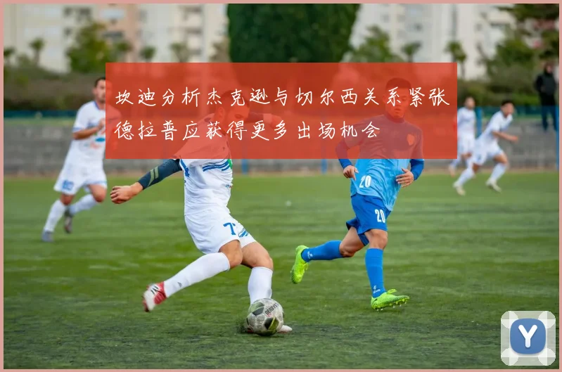 坎迪分析杰克逊与切尔西关系紧张德拉普应获得更多出场机会