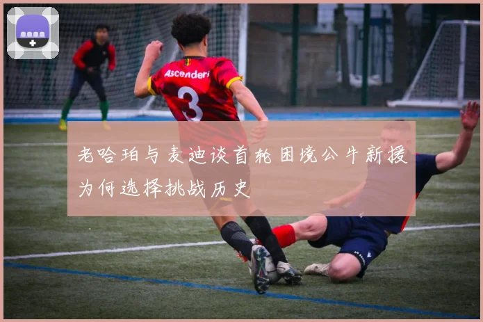 老哈珀与麦迪谈首轮困境公牛新援为何选择挑战历史
