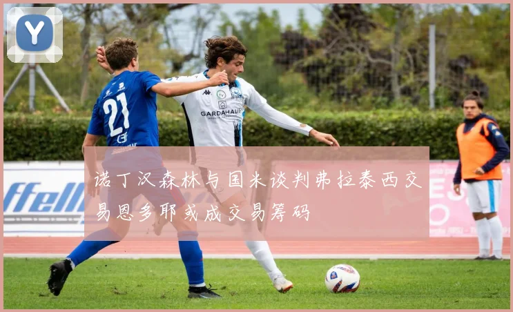 诺丁汉森林与国米谈判弗拉泰西交易恩多耶或成交易筹码