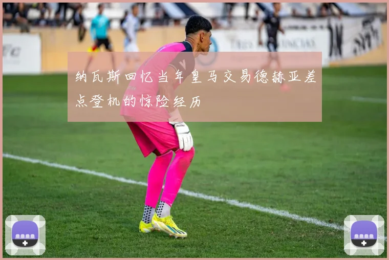 纳瓦斯回忆当年皇马交易德赫亚差点登机的惊险经历